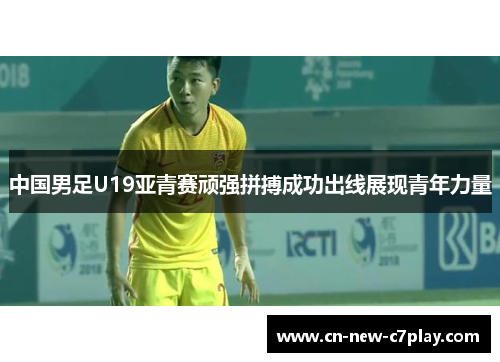 中国男足U19亚青赛顽强拼搏成功出线展现青年力量 中国男足U19亚青赛顽强拼搏成功出线展现青年力量