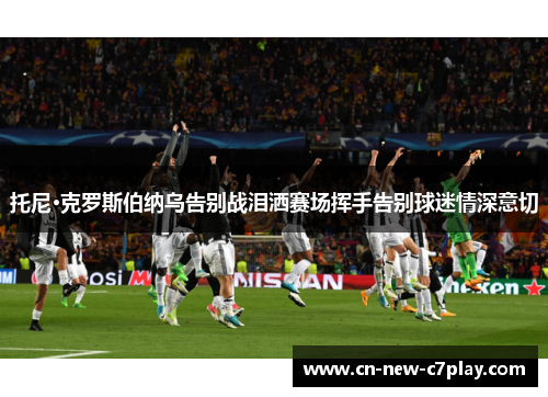 托尼·克罗斯伯纳乌告别战泪洒赛场挥手告别球迷情深意切 托尼·克罗斯伯纳乌告别战泪洒赛场挥手告别球迷情深意切
