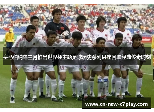 皇马伯纳乌三月推出世界杯主题足球历史系列讲座回顾经典传奇时刻